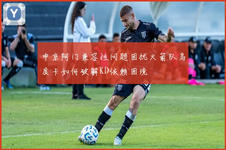 申京阿门兼容性问题困扰火箭队乌度卡如何破解KD依赖困境